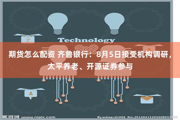 期货怎么配资 齐鲁银行：8月5日接受机构调研，太平养老、开源证券参与