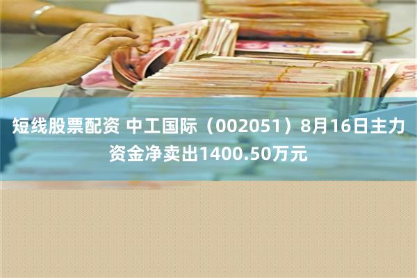 短线股票配资 中工国际（002051）8月16日主力资金净卖出1400.50万元