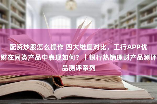 配资炒股怎么操作 四大维度对比，工行APP优选理财在同类产品中表现如何？丨银行热销理财产品测评系列