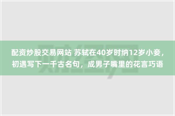 配资炒股交易网站 苏轼在40岁时纳12岁小妾，初遇写下一千古名句，成男子嘴里的花言巧语