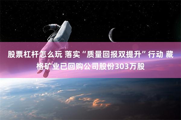 股票杠杆怎么玩 落实“质量回报双提升”行动 藏格矿业已回购公司股份303万股