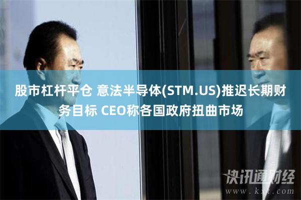 股市杠杆平仓 意法半导体(STM.US)推迟长期财务目标 CEO称各国政府扭曲市场