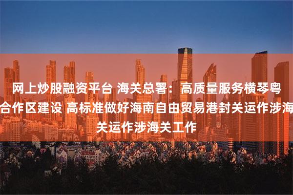 网上炒股融资平台 海关总署：高质量服务横琴粤澳深度合作区建设 高标准做好海南自由贸易港封关运作涉海关工作